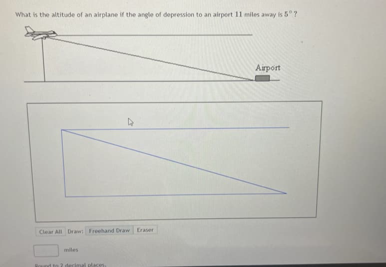 What is the altitude of an airplane if the angle of depression to an airport 11 miles away is 5° ?
Airport
Eraser
Clear All Draw: Freehand Draw
miles
Round to 2 decimal places.
