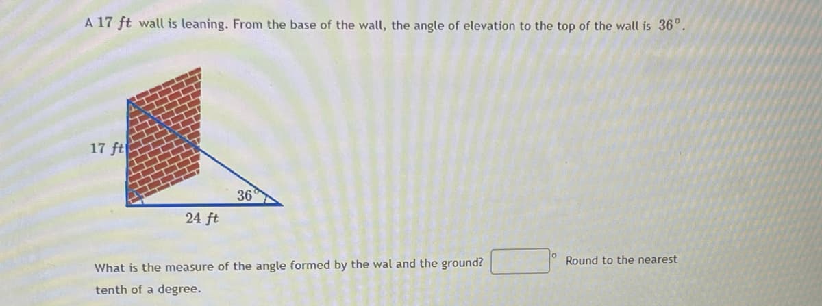 A 17 ft wall is leaning. From the base of the wall, the angle of elevation to the top of the wall is 36°.
17 ft
36
24 ft
Round to the nearest
What is the measure of the angle formed by the wal and the ground?
tenth of a degree.
