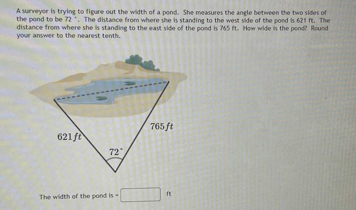 A surveyor is trying to figure out the width of a pond. She measures the angle between the two sides of
the pond to be 72 °. The distance from where she is standing to the west side of the pond is 621 ft. The
distance from where she is standing to the east side of the pond is 765 ft. How wide is the pond? Round
your answer to the nearest tenth.
765 ft
621 ft
72°
ft
The width of the pond is =
