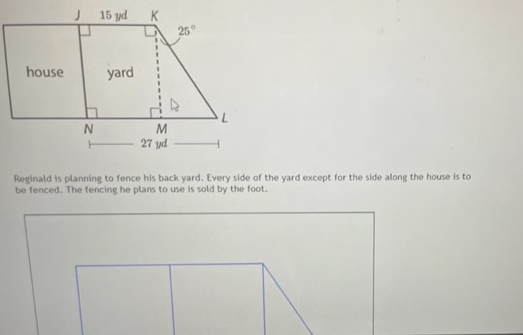 15 yd
K
25°
house
yard
M
27 yd
T
Reginald is planning to fence his back yard. Every side of the yard except for the side along the house is to
be fenced. The fencing he plans to use is sold by the foot.
