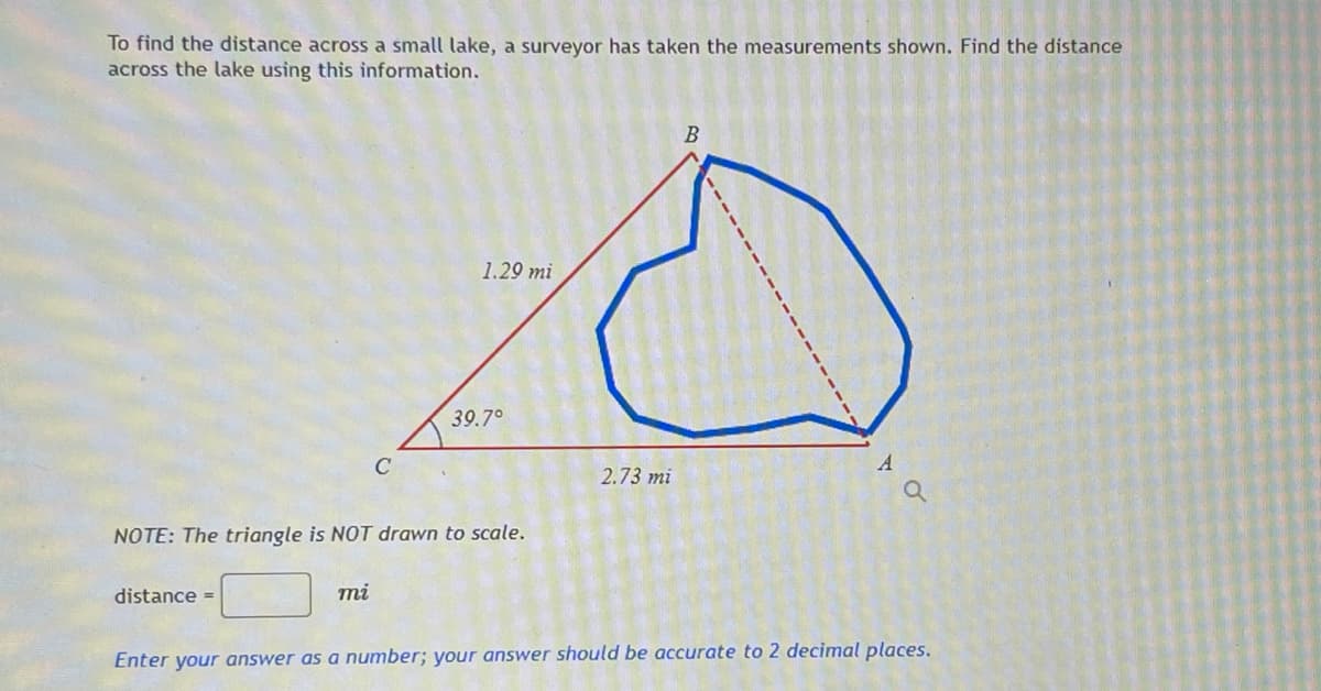 To find the distance across a small lake, a surveyor has taken the measurements shown. Find the distance
across the lake using this information.
1.29 mi
39.7°
C
A
2.73 mi
NOTE: The triangle is NOT drawn to scale.
distance =
mi
Enter your answer as a number; your answer should be accurate to 2 decimal places.
