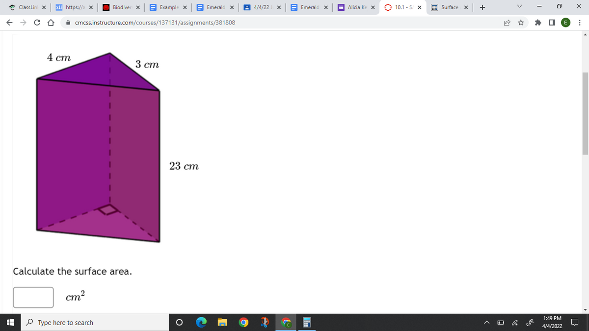 * ClassLin x
XLi https://a x
Biodiver x
E Example X
E Emeralo
A 4/4/22.
A Emerald x
E Alicia Ke X
O 10.1 - S X
E Surface x
+
A cmcss.instructure.com/courses/137131/assignments/381808
4 cm
3 ст
23 ст
Calculate the surface area.
cm?
1:49 PM
P Type here to search
4/4/2022
