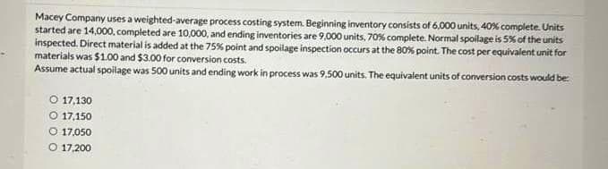 Macey Company uses a weighted-average process costing system. Beginning inventory consists of 6,000 units, 40% complete. Units
started are 14,000, completed are 10,000, and ending inventories are 9,000 units, 70% complete. Normal spoilage is 5% of the units
inspected. Direct material is added at the 75% point and spoilage inspection occurs at the 80% point. The cost per equivalent unit for
materials was $1.00 and $3.00 for conversion costs.
Assume actual spoilage was 500 units and ending work in process was 9,500 units. The equivalent units of conversion costs would be
O 17,130
17,150
O 17.050
O 17,200