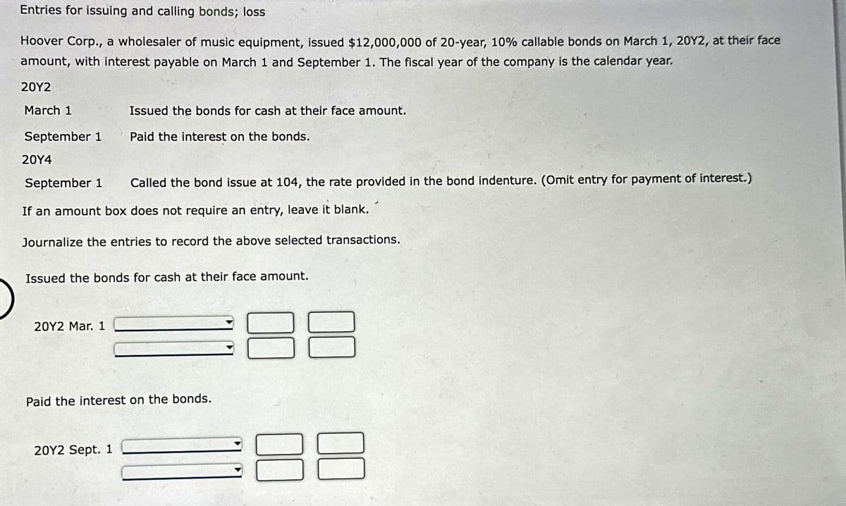 Entries for issuing and calling bonds; loss
Hoover Corp., a wholesaler of music equipment, issued $12,000,000 of 20-year, 10% callable bonds on March 1, 20Y2, at their face
amount, with interest payable on March 1 and September 1. The fiscal year of the company is the calendar year.
20Y2
March 1
September 1
20Y4
September 1 Called the bond issue at 104, the rate provided in the bond indenture. (Omit entry for payment of interest.)
If an amount box does not require an entry, leave it blank.
Journalize the entries to record the above selected transactions.
Issued the bonds for cash at their face amount.
Paid the interest on the bonds.
Issued the bonds for cash at their face amount.
20Y2 Mar. 1
Paid the interest on the bonds.
20Y2 Sept. 1
38