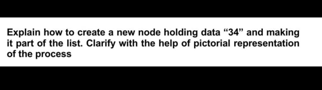 Explain how to create a new node holding data "34" and making
it part of the list. Clarify with the help of pictorial representation
of the process
