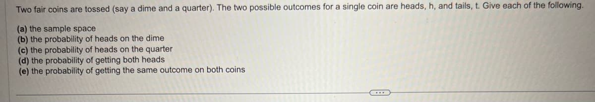 Two fair coins are tossed (say a dime and a quarter). The two possible outcomes for a single coin are heads, h, and tails, t. Give each of the following.
(a) the sample space
(b) the probability of heads on the dime
(c) the probability of heads on the quarter
(d) the probability of getting both heads.
(e) the probability of getting the same outcome on both coins