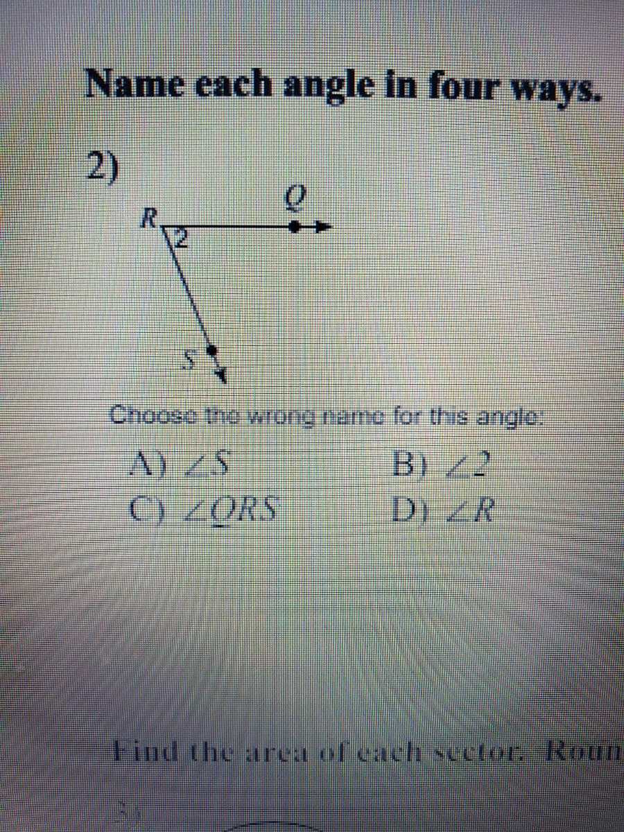 Name each angle in four ways.
2)
R.
12
Choose the wrang namo for this anglo:
B)/2
D) R
C) ZORS
Find the area of cach sector, Roun
