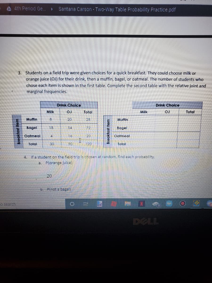 4th Period G..
Santana Carson - Two-Way Table Probability Practice.pdf
3. Students on a field trip were given choices for a quick breakfast. They could choose milk or
orange juice (OJ) for their drink, then a muffin, bagel, or oatmeal. The number of students who
chose each item is shown in the first table. Complete the second table with the relative joint and
marginal frequencies.
Drink Cholce
Drink Cholce
Milk
Total
Milk
Total
Muffin
20
28
Muttin
Bagel
18
54
172
Bagel
Oatmeal
16
20
Oatmeal
Total
30
90
120
Total
4. If a student on the field trip is chosen at random, find each probability.
a P(orange juice)
20
b. Plnot a bagel)
o search
DELL
Breakfast Item
Breakfast Item
