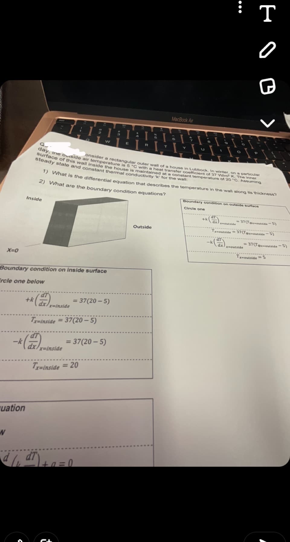 X=0
W
uation
Inside
Boundary condition on inside surface
Frcle one below
+k
x-inside
-k (dr) xainside
Tx-inside = 37(20-5)
W
= 37(20-5)
= 37(20-5)
Tx-inside = 20
•d (₁ d7) + 0 = 0
3
W
onsider a rectangular outer wall of a house in Lubbock. In winter, on a particular
surface of this wall inside the house is maintained at a constant temperature of 20 °C. Assuming
day, the outside air temperature is 5 °C with a heat transfer coefficient of 37 W/m² K. The inner
steady state and constant thermal conductivity 'k' for the wall:
1) What is the differential equation that describes the temperature in the wall along its thickness?
2) What are the boundary condition equations?
Talals
T
1.1
E
R
MacBook Air
6
Outside
7
Y
P
U
Boundary condition on outside surface
Circle one
нов,
x-outside
-37(Tox-outside -5)
-k (dx)
Tx-outside-37(Tex-outside"
x-outside
-37(Tex-outside-5)
x-outside = 5