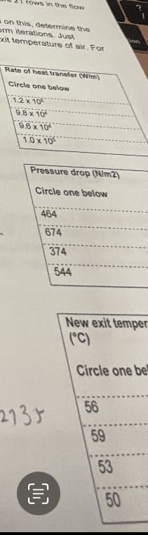 rows in the flow
on this, determine the
orm iterations. Just
xit temperature of air. For
Rate of heat transfer (Wim)
Circle one below
1.2 x 105
9.8 x 10
9.6 x 10
1.0 x 10
Pressure drop (N/m2)
Circle one below
464
674
2735
OC
€
374
544
New exit temper
(°C)
Circle one bel
56
59
on
53
50