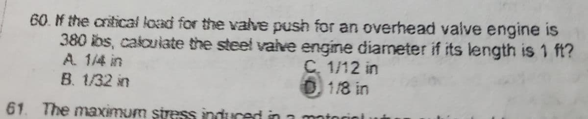 60. If the critical load for the valve push for an overhead valve engine is
380 lbs, calculate the steel valve engine diameter if its length is 1 ft?
C. 1/12 in
D) 1/8 in
A 1/4 in
B. 1/32 in
61. The maximum stress induced in a material