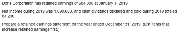 Doris Corporation has retained earnings of 684,800 at January 1, 2019.
Net income during 2019 was 1,690,600, and cash dividends declared and paid during 2019 totaled
84,200.
Prepare a retained earnings statement for the year ended December 31, 2019. (List items that
increase retained earnings first.)
