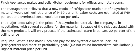 Finch Appliances makes and sells kitchen equipment for offices and hotel rooms.
The management believes that a new model of refrigerator made out of a synthetic
material would sell well at a price of P430 per unit. Labor costs are estimated at P49
per unit and overhead costs would be P58 per unit.
The major uncertainty is the price of the synthetic material. The company is in
negotiations with several suppliers for the material. Because of the risk associated with
the new product, it will only proceed if the estimated return is at least 20 percent of the
selling price
Required: What is the most Finch can pay for the synthetic material per unit
(refrigerator) and meet its profitability goal? (Do not round intermediate calculations.)
Highest material price per unit
