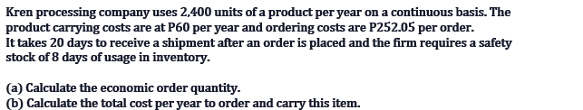 Kren processing company uses 2,400 units of a product per year on a continuous basis. The
product carrying costs are at P60 per year and ordering costs are P252.05 per order.
It takes 20 days to receive a shipment after an order is placed and the firm requires a safety
stock of 8 days of usage in inventory.
(a) Calculate the economic order quantity.
(b) Calculate the total cost per year to order and carry this item.
