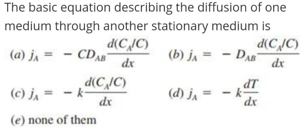 The basic equation describing the diffusion of one
medium through another stationary medium is
d(C,/C)
DAB
d(C,IC)
CDAB
(a) j, =
(b) j, =
dx
dx
- -
dx
d(C,/C)
(d) j, =
LP
- k
(c) ja =
dx
(e) none of them
