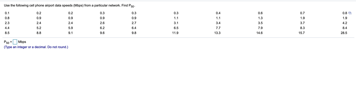 Use the following cell phone airport data speeds (Mbps) from a particular network. Find P50-
0.1
0.2
0.2
0.3
0.3
0.3
0.4
0.6
0.7
0.8
0.8
0.9
0.9
0.9
0.9
1.1
1.1
1.3
1.9
1.9
2.3
2.4
2.4
2.6
2.7
3.1
3.4
3.5
3.7
4.2
4.4
5.2
5.9
6.2
6.4
6.5
7.7
7.9
8.3
8.4
8.5
8.8
9.1
9.6
9.8
11.9
13.3
14.6
15.7
28.5
P50
Mbps
(Type an integer or a decimal. Do not round.)
