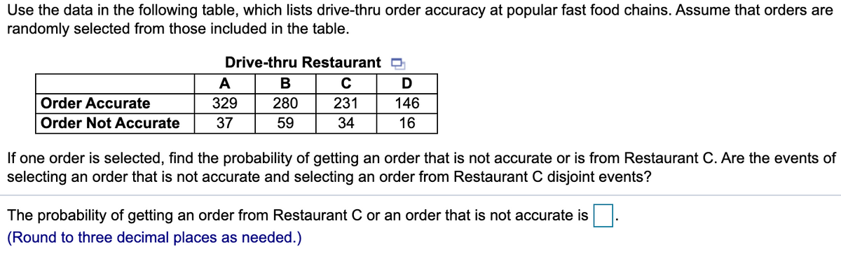 Use the data in the following table, which lists drive-thru order accuracy at popular fast food chains. Assume that orders are
randomly selected from those included in the table.
Drive-thru Restaurant O
A
В
Order Accurate
329
280
231
146
Order Not Accurate
37
59
34
16
If one order is selected, find the probability of getting an order that is not accurate or is from Restaurant C. Are the events of
selecting an order that is not accurate and selecting an order from Restaurant C disjoint events?
The probability of getting an order from Restaurant C or an order that is not accurate is
(Round to three decimal places as needed.)
