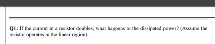 Q1: If the current in a resistor doubles, what happens to the dissipated power? (Assume the
resistor operates in the linear region).
