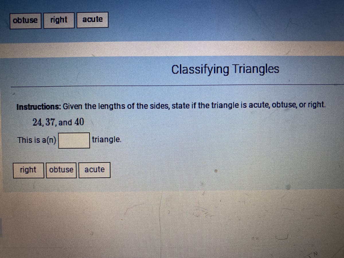 obtuse
right
acute
Classifying Triangles
Instructions: Given the lengths of the sides, state if the triangle is acute, obtuse, or right.
24,37, and 40
This is a(n)
triangle.
right
obtuse
acute
