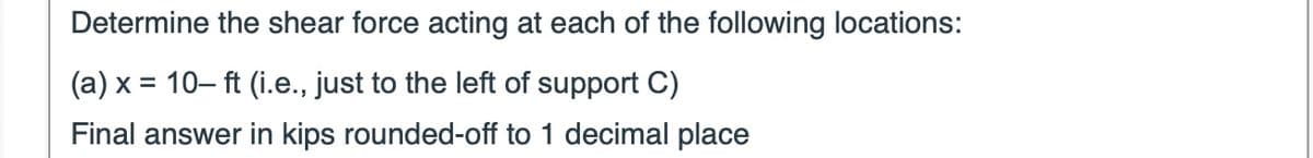 Determine the shear force acting at each of the following locations:
(a) x = 10-ft (i.e., just to the left of support C)
Final answer in kips rounded-off to 1 decimal place