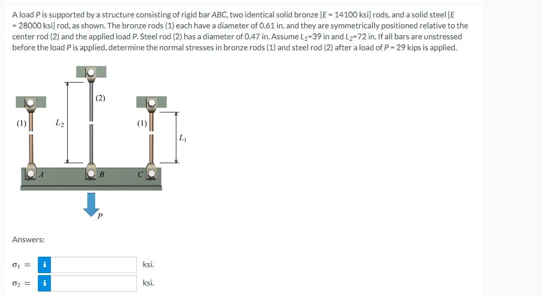 A load P is supported by a structure consisting of rigid bar ABC, two identical solid bronze [E = 14100 ksi] rods, and a solid steel [E
= 28000 ksi] rod, as shown. The bronze rods (1) each have a diameter of 0.61 in. and they are symmetrically positioned relative to the
center rod (2) and the applied load P. Steel rod (2) has a diameter of 0.47 in. Assume L₁-39 in and L2-72 in. If all bars are unstressed
before the load P is applied, determine the normal stresses in bronze rods (1) and steel rod (2) after a load of P = 29 kips is applied.
O
(1)
A
Answers:
0₁ = i
0₂ = i
L2
(2)
B
P
ksi.
ksi.
L