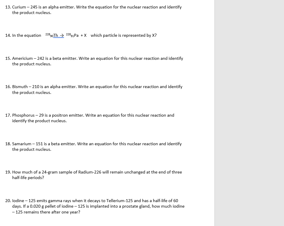 13. Curium - 245 is an alpha emitter. Write the equation for the nuclear reaction and identify
the product nucleus.
14. In the equation 22890Th22891Pa + X which particle is represented by X?
15. Americium - 242 is a beta emitter. Write an equation for this nuclear reaction and identify
the product nucleus.
16. Bismuth -210 is an alpha emitter. Write an equation for this nuclear reaction and identify
the product nucleus.
17. Phosphorus - 29 is a positron emitter. Write an equation for this nuclear reaction and
identify the product nucleus.
18. Samarium - 151 is a beta emitter. Write an equation for this nuclear reaction and identify
the product nucleus.
19. How much of a 24-gram sample of Radium-226 will remain unchanged at the end of three
half-life periods?
20. lodine - 125 emits gamma rays when it decays to Tellerium-125 and has a half-life of 60
days. If a 0.020 g pellet of iodine - 125 is implanted into a prostate gland, how much iodine
- 125 remains there after one year?