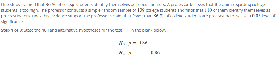 One study claimed that 86 % of college students identify themselves as procrastinators. A professor believes that the claim regarding college
students is too high. The professor conducts a simple random sample of 139 college students and finds that 110 of them identify themselves as
procrastinators. Does this evidence support the professor's claim that fewer than 86 % of college students are procrastinators? Use a 0.05 level of
significance.
Step 1 of 3: State the null and alternative hypotheses for the test. Fill in the blank below.
Ho :p = 0.86
Ha P
0.86