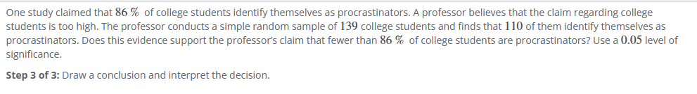 ### Statistical Analysis of Procrastination Among College Students

#### Claim and Hypothesis
One study reported that **86%** of college students identify themselves as procrastinators. A professor challenges this claim, suspecting that the percentage might be lower. To test this hypothesis, the professor conducts a simple random sample consisting of **139 college students**, finding that **110** of them identify as procrastinators.

#### Objective
Determine whether the professor's sample supports the hypothesis that fewer than **86%** of college students are procrastinators, utilizing a **0.05 level of significance**.

#### Steps to Conduct the Hypothesis Test:

**Step 3 of 3: Draw a conclusion and interpret the decision.**

This step involves concluding if the sample evidence provides sufficient basis to reject the initial claim.

#### Conclusion Drawing and Interpretation:

1. **Estimate Population Proportion**: Calculate the sample proportion (p̂) of procrastinators:
   \[
   \hat{p} = \frac{110}{139} \approx 0.791
   \]

2. **Formulate Hypotheses**:
   - Null Hypothesis (H₀): \( p \geq 0.86 \)
   - Alternative Hypothesis (H₁): \( p < 0.86 \)

3. **Calculate Test Statistic**: Apply the z-test for proportion:
   \[
   z = \frac{\hat{p} - p_0}{\sqrt{\frac{p_0 (1 - p_0)}{n}}} = \frac{0.791 - 0.86}{\sqrt{\frac{0.86 \cdot (1 - 0.86)}{139}}}
   \]

4. **Determine Critical Value and p-value**:
   - Critical value for a one-tailed test at 0.05 significance: \( z_{0.05} \approx -1.645 \)
   - Compare calculated z-value with this critical value or calculate the p-value for z.

5. **Make a Decision**:
   - If z calculated > critical z, fail to reject H₀.
   - If z calculated < critical z, reject H₀.

6. **Interpret the Decision**:
   - Based on the above comparison, derive whether the evidence strongly counters or supports the professor's claim. A decision to reject H₀ would indicate evidence supporting that fewer