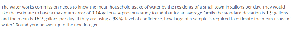 **Sample Size Estimation for Mean Household Water Usage**

**Problem Statement:**
The water works commission needs to determine the mean household water usage by the residents of a small town, measured in gallons per day. The goal is to ensure that the estimate has a maximum allowable error of 0.14 gallons. Based on previous research, it's known that the standard deviation of household water usage is 1.9 gallons, and the mean usage is 16.7 gallons per day. Given a 98% confidence level, the question is: what sample size is required to estimate the mean usage of water to satisfy these criteria? The answer should be rounded up to the next integer.

**Known Parameters:**
- Desired maximum error (E): 0.14 gallons
- Standard deviation (σ): 1.9 gallons
- Confidence level: 98%

**Explanation:**
The sample size (n) required can be calculated using the formula for the margin of error in the context of estimating a population mean with a known standard deviation:
\[ E = Z_{\alpha/2} \times \frac{\sigma}{\sqrt{n}} \]

Where:
- \( E \) is the maximum error,
- \( Z_{\alpha/2} \) is the critical value from the standard normal distribution that corresponds to the desired confidence level,
- \( \sigma \) is the standard deviation,
- \( n \) is the sample size.

**Steps:**
1. Determine the critical value (\( Z_{\alpha/2} \)) for a 98% confidence level.
2. Rearrange the formula to solve for \( n \):
   \[ n = \left( \frac{Z_{\alpha/2} \times \sigma}{E} \right)^2 \]
3. Plug in the known values and compute \( n \).
4. Round up to the nearest integer.

To achieve a clearer understanding, actual execution and calculation steps would typically be covered in educational materials.

**Conclusion:**
The calculation results in the necessary sample size required to estimate the mean house water usage with the specified confidence level and margin of error. Verifying these computations and concepts ensures proper resource planning and accurate data collection for the water works commission.