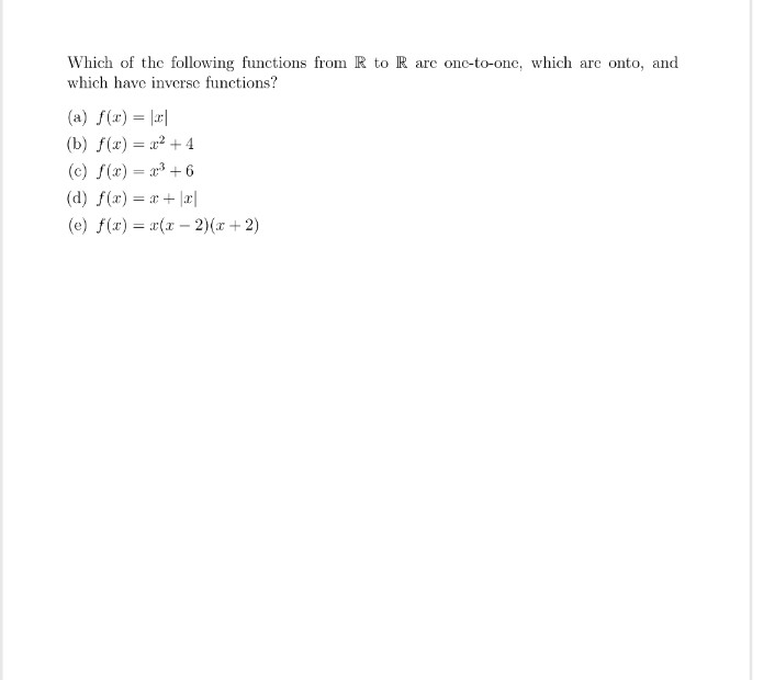 Which of the following functions from R to R are one-to-one, which are onto, and
which have inverse functions?
(a) f(x) = |x|
(b) f(x) = x²+4
(c) f(x) = x³+6
(d) f(x) = x+|x
(e) f(x) = x(x-2)(x+2)