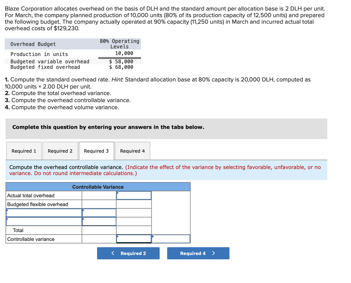 Blaze Corporation allocates overhead on the basis of DLH and the standard amount per allocation base is 2 DLH per unit.
For March, the company planned production of 10,000 units (80% of its production capacity of 12,500 units) and prepared
the following budget. The company actually operated at 90% capacity (11,250 units) in March and incurred actual total
overhead costs of $129,230.
80% Operating
Levels
Overhead Budget
Production in units
10,000
Budgeted variable overhead
Budgeted fixed overhead
$ 58,000
$ 68,000
1. Compute the standard overhead rate. Hint. Standard allocation base at 80% capacity is 20,000 DLH, computed as
10,000 units 2.00 DLH per unit.
2. Compute the total overhead variance.
3. Compute the overhead controllable variance.
4. Compute the overhead volume variance.
Complete this question by entering your answers in the tabs below.
Required 1
Required 2
Required 3
Required 4
Compute the overhead controllable variance. (Indicate the effect of the variance by selecting favorable, unfavorable, or no
variance. Do not round intermediate calculations.)
Controllable Variance
Actual total overhead
Budgeted flexible overhead
Total
Controllable variance
< Required 2
Required 4
>
