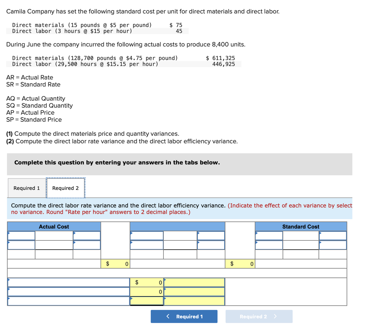 Camila Company has set the following standard cost per unit for direct materials and direct labor.
Direct materials (15 pounds @ $5 per pound)
Direct labor (3 hours @ $15 per hour)
$ 75
45
During June the company incurred the following actual costs to produce 8,400 units.
Direct materials (128,700 pounds @ $4.75 per pound)
Direct labor (29,500 hours @ $15.15 per hour)
$ 611,325
446,925
AR = Actual Rate
SR = Standard Rate
AQ = Actual Quantity
SQ = Standard Quantity
AP = Actual Price
SP = Standard Price
(1) Compute the direct materials price and quantity variances.
(2) Compute the direct labor rate variance and the direct labor efficiency variance.
Complete this question by entering your answers in the tabs below.
Required 1
Required 2
Compute the direct labor rate variance and the direct labor efficiency variance. (Indicate the effect of each variance by select
no variance. Round "Rate per hour" answers to 2 decimal places.)
Actual Cost
Standard Cost
$
$
$
< Required 1
Required 2
>
