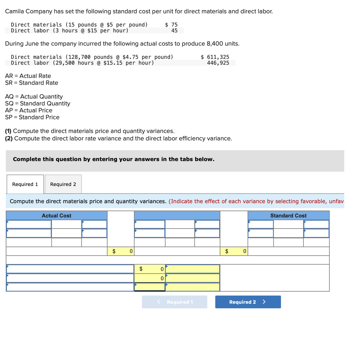 Camila Company has set the following standard cost per unit for direct materials and direct labor.
Direct materials (15 pounds @ $5 per pound)
Direct labor (3 hours @ $15 per hour)
$ 75
45
During June the company incurred the following actual costs to produce 8,400 units.
Direct materials (128,700 pounds @ $4.75 per pound)
Direct labor (29,500 hours @ $15.15 per hour)
$ 611,325
446,925
AR = Actual Rate
SR = Standard Rate
AQ = Actual Quantity
SQ = Standard Quantity
AP = Actual Price
SP = Standard Price
(1) Compute the direct materials price and quantity variances.
(2) Compute the direct labor rate variance and the direct labor efficiency variance.
Complete this question by entering your answers in the tabs below.
Required 1
Required 2
Compute the direct materials price and quantity variances. (Indicate the effect of each variance by selecting favorable, unfav
Actual Cost
Standard Cost
$
$
$
Required 1
Required 2 >
