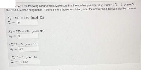 Solve the following congruences. Make sure that the number you enter is > 0 and <N-1, where N is
the modulus of the congruence. If there is more than one solution, enter the answer as a list separated by commas.
X₁-897 174 (mod 52)
X₁ = 31
X₂+775234 (mod 98)
X₂ = 9
(X₂)² = 3 (mod 13)
X3 4,9
(X4)2 = 1 (mod 8)
X₁ = 1,3,5,7