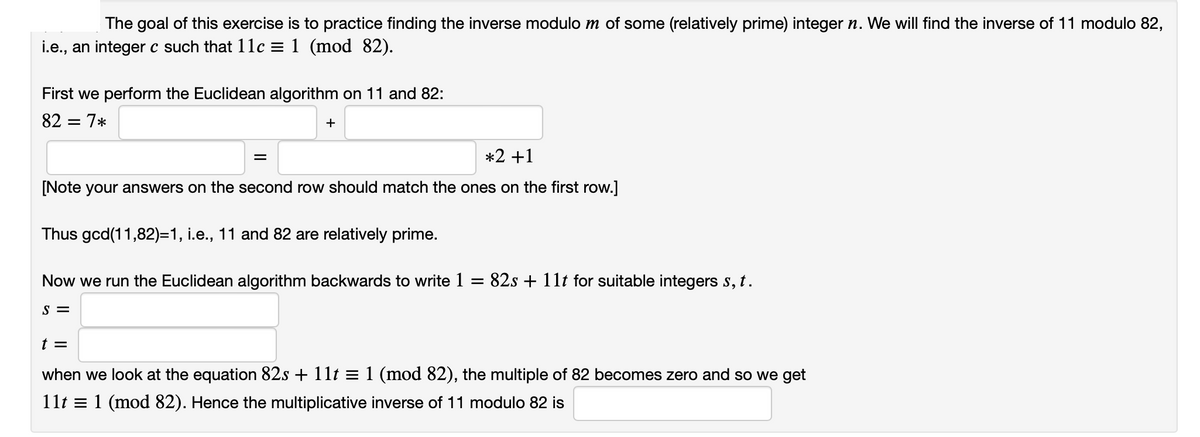 The goal of this exercise is to practice finding the inverse modulo m of some (relatively prime) integer n. We will find the inverse of 11 modulo 82,
i.e., an integer c such that 11c = 1 (mod 82).
First we perform the Euclidean algorithm on 11 and 82:
82 = 7*
+
=
*2 +1
[Note your answers on the second row should match the ones on the first row.]
Thus gcd(11,82)=1, i.e., 11 and 82 are relatively prime.
Now we run the Euclidean algorithm backwards to write 1
=
S =
82s + 11t for suitable integers s, t.
t =
when we look at the equation 82s + 11t = 1 (mod 82), the multiple of 82 becomes zero and so we get
11t 1 (mod 82). Hence the multiplicative inverse of 11 modulo 82 is