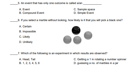 _5. An event that has only one outcome is called alan
A. Event
C. Sample space
B. Compound Event
D. Simple Event
_6. If you select a marble without looking, how likely is it that you will pick a black one?
A. Certain
B. Impossible
C. Likely
D. Unlikely
_7. Which of the following is an experiment in which results are observed?
C. Getting a 1 in rotating a number spinner
D. guessing a no. of marbles in a jar
A. Head, Tail
B. 1, 2, 3, 4, 5, 6
