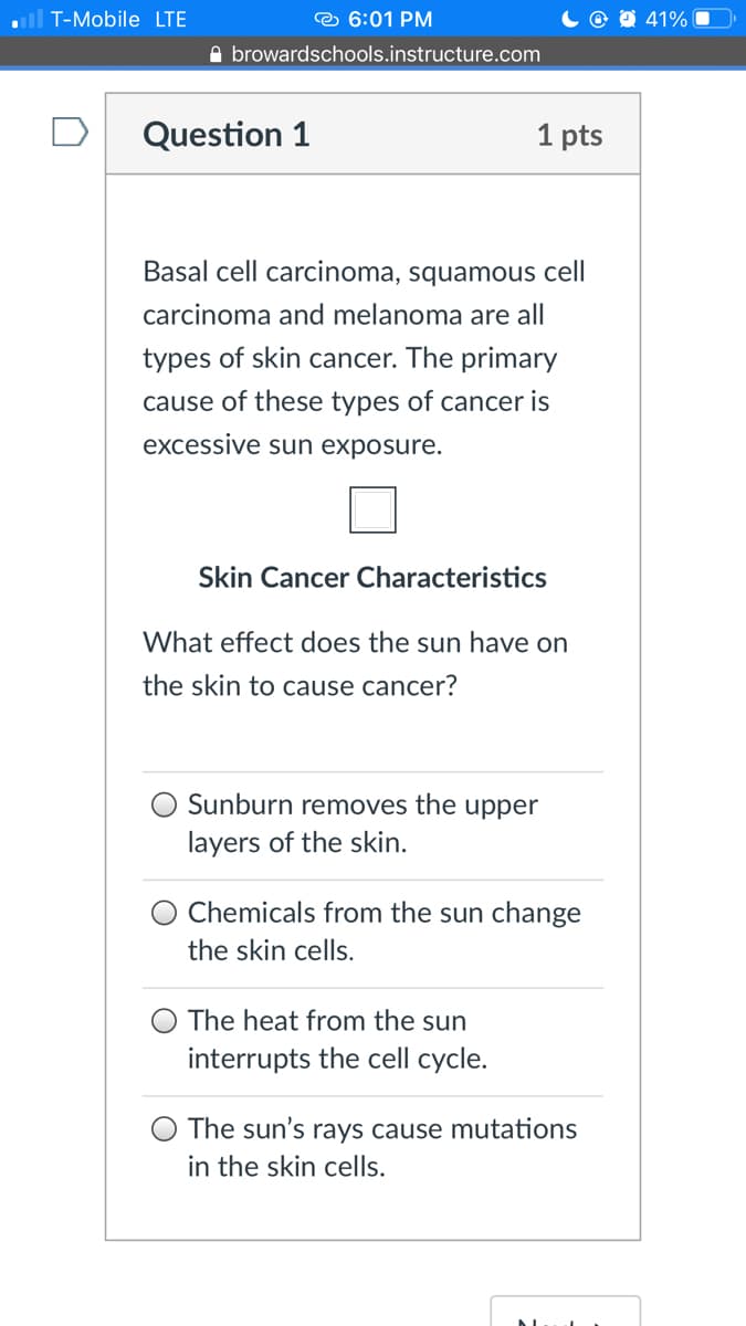 T-Mobile LTE
e 6:01 PM
O 41% O
A browardschools.instructure.com
Question 1
1 pts
Basal cell carcinoma, squamous cell
carcinoma and melanoma are all
types of skin cancer. The primary
cause of these types of cancer is
excessive sun exposure.
Skin Cancer Characteristics
What effect does the sun have on
the skin to cause cancer?
O Sunburn removes the upper
layers of the skin.
Chemicals from the sun change
the skin cells.
The heat from the sun
interrupts the cell cycle.
The sun's rays cause mutations
in the skin cells.
