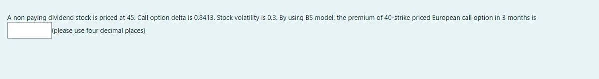 A non paying dividend stock is priced at 45. Call option delta is 0.8413. Stock volatility is 0.3. By using BS model, the premium of 40-strike priced European call option in 3 months is
(please use four decimal places)