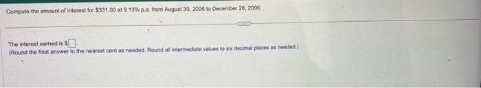 Compute the amount of interest for $331.00 at 9.13% p.a. from August 30, 2006 to December 28, 2006.
CHED
The interest eamed is $
(Round the final answer to the nearest cent as needed. Round all intermediate values to six decimal places as needed.).