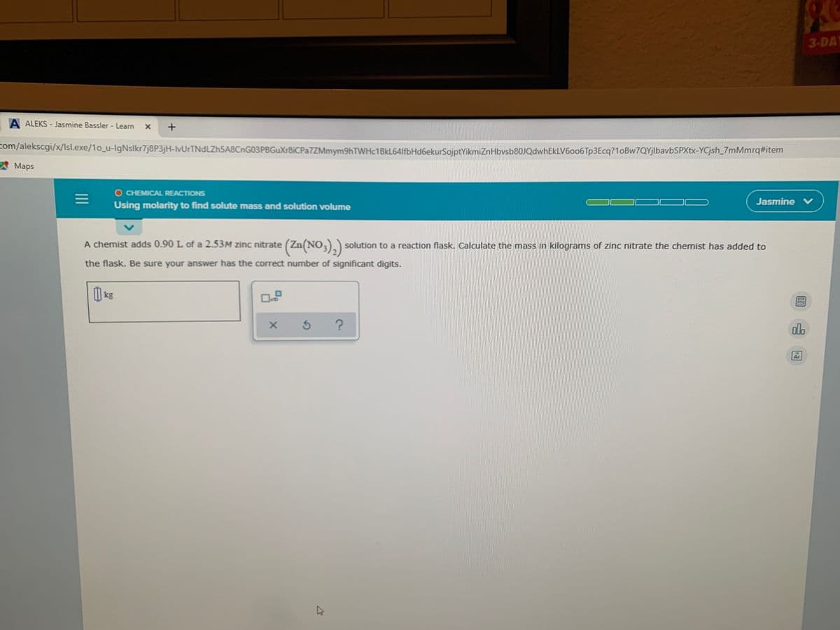 3-DAY
A ALEKS - Jasmine Bassler - Learn
com/alekscgi/x/Isl.exe/1o_u-IgNslkr7j8P3jH-lvUrTNdLZh5A8CnG03PBGuXr8iCPa7ZMmym9hTWHc1BkL64lfbHd6ekurSojptYikmiznHbvsb80JQdwhEkLV6oo6Tp3Ecq?1oBw7QYjlbavbSPXtx-YCjsh_7mMmrq#item
AMaps
O CHEMICAL REACTIONS
Jasmine V
Using molarity to find solute mass and solution volume
A chemist adds 0.90 L of a 2.53M zinc
nitrate (Zn(NO3),) solution to a reaction flask. Calculate the mass in kilograms of zinc nitrate the chemist has added to
the flask. Be sure your answer has the correct number of significant digits.
kg
do
II
