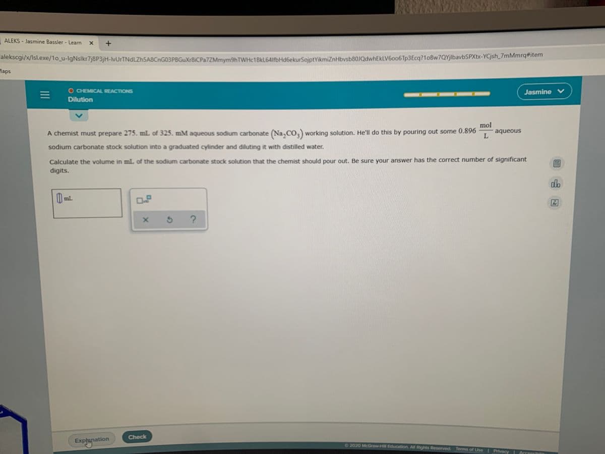 ALEKS Jasmine Bassler - Learn
iekscg/X/isl.exe/1o_u-lgNslkr7j8P3jH-vUrTNdLZh5A8CnG03PBGuXr8iCPa7ZMmym9hTWHc1BkL641fbHd6ekurSojptYikmiZnHbvsb80JQdwhEkLV6o06Tp3Ecq?1oBw7QYjlbavbSPXtx-YCjsh_/mMmrqitem
laps
O CHEMICAL REACTIONS
Jasmine V
Dilution
mol
aqueous
A chemist must prepare 275. mL of 325. mM aqueous sodium carbonate (Na,CO,) working solution. He'll do this by pouring out some 0.896
sodium carbonate stock solution into a graduated cylinder and diluting it with distilled water.
Calculate the volume in mL of the sodium carbonate stock solution that the chemist should pour out. Be sure your answer has the correct number of significant
digits.
db
mL
Check
Exphanation
2020 McGraw Hill Education. All Rights Reserved. Terms of Use I Privacy
Accessib
II
