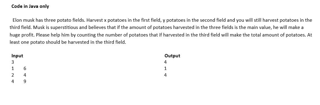 Code in Java only
Elon musk has three potato fields. Harvest x potatoes in the first field, y potatoes in the second field and you will still harvest potatoes in the
third field. Musk is superstitious and believes that if the amount of potatoes harvested in the three fields is the main value, he will make a
huge profit. Please help him by counting the number of potatoes that if harvested in the third field will make the total amount of potatoes. At
least one potato should be harvested in the third field.
Input
Output
3
4
1
6
1
2
4
4
4
9
