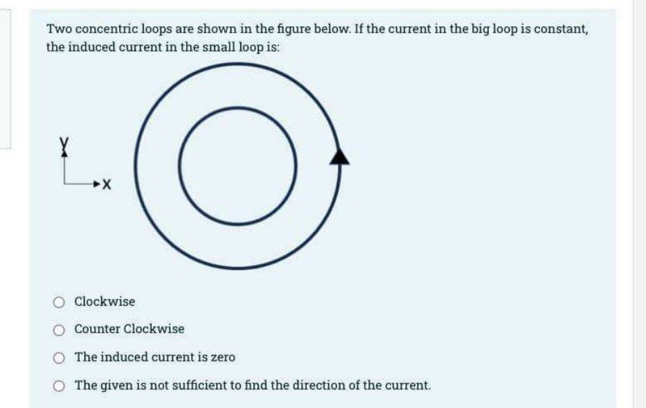 Two concentric loops are shown in the figure below. If the current in the big loop is constant,
the induced current in the small loop is:
X
X
O Clockwise
O
Counter Clockwise
The induced current is zero
The given is not sufficient to find the direction of the current.