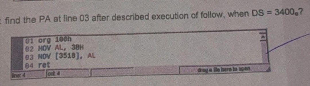 = find the PA at line 03 after described execution of follow, when DS = 34000?
01 org 100h
82 HOV AL, 3BH
03 NOV [3518], AL
84 ret
cot 4
drog a fle here to open