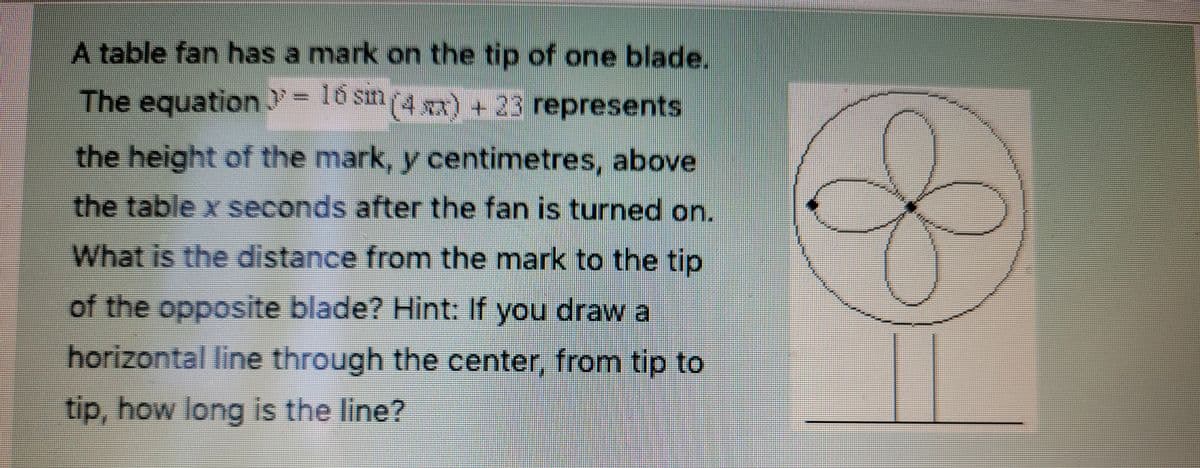 A table fan has a mark on the tip of one blade.
The equation >= 16 sin(4x) + 23 represents.
the height of the mark, y centimetres, above
the table x seconds after the fan is turned on.
What is the distance from the mark to the tip
of the opposite blade? Hint: If you draw a
horizontal line through the center, from tip to
tip, how long is the line?