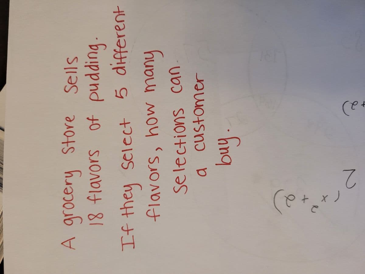 A grocery Store Sells
18 flavors of pudding
If they select 5 different
flavors, how many
Selections can
a customer
buy.
2)
хе
+
2
2)
+