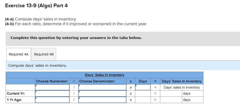 Exercise 13-9 (Algo) Part 4
(4-a) Compute days' sales in inventory.
(4-b) For each ratio, determine if it improved or worsened in the current year.
Complete this question by entering your answers in the tabs below.
Required 4A
Required 4B
Compute days' sales in inventory.
Days' Sales In Inventory
Choose Numerator:
Choose Denominator:
Days
Days' Sales In Inventory
Days' sales in inventory
Current Yr:
days
1 Yr Ago:
days
X.
