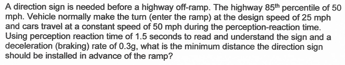 A direction sign is needed before a highway off-ramp. The highway 85th percentile of 50
mph. Vehicle normally make the turn (enter the ramp) at the design speed of 25 mph
and cars travel at a constant speed of 50 mph during the perception-reaction time.
Using perception reaction time of 1.5 seconds to read and understand the sign and a
deceleration (braking) rate of 0.3g, what is the minimum distance the direction sign
should be installed in advance of the ramp?