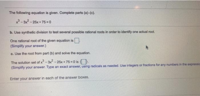 The following equation is given. Complete parts (a)-(c).
-3x-25x+ 75 = 0
b. Use synthetic division to test several possible rational roots in order to identify one actual root.
One rational root of the given equation is
(Simplify your answer.)
c. Use the root from part (b) and solve the equation.
The solution set of x-3x - 25x + 75=0 is
(Simplify your answer. Type an exact answer, using radicals as needed. Use integers or fractions for any numbers in the expressic
Enter your answer in each of the answer boxes.
