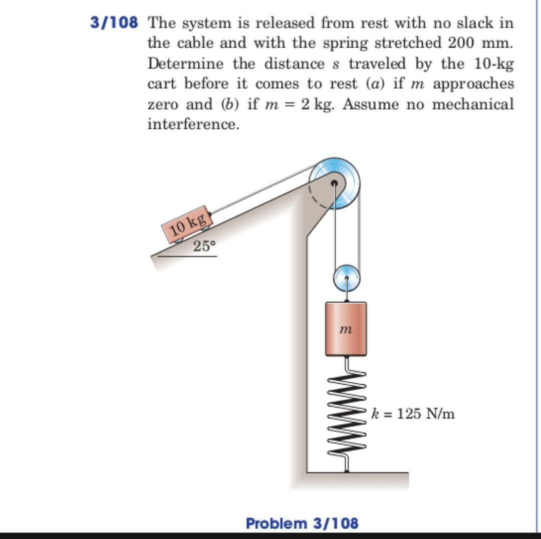 3/108 The system is released from rest with no slack in
the cable and with the spring stretched 200 mm.
Determine the distance s traveled by the 10-kg
cart before it comes to rest (a) if m approaches
zero and (b) if m= 2 kg. Assume no mechanical
interference.
10 kg
25°
m
Problem 3/108
k = 125 N/m